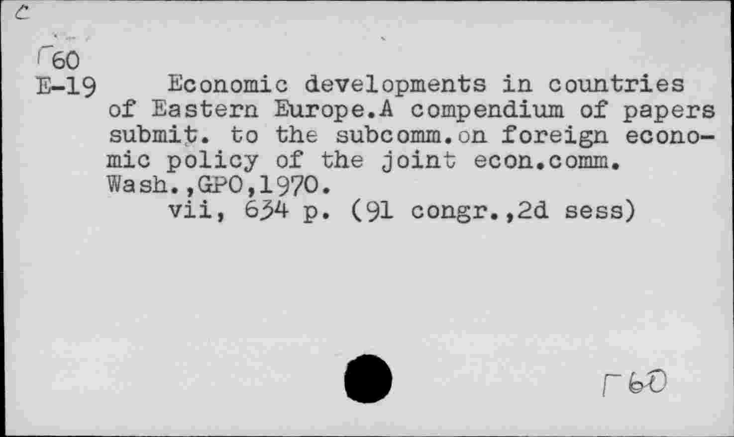 ﻿c.
F60
E-19 Economic developments in countries of Eastern Europe.A compendium of papers submit, to the subcomm.on foreign economic policy of the joint econ.comm. Wash.,GPO,197O.
vii, 6j>4 p. (91 congr.,2d sess)